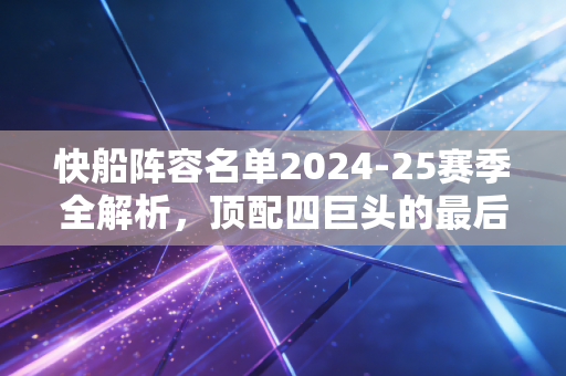 快船阵容名单2024-25赛季全解析，顶配四巨头的最后豪赌，能不能圆洛杉矶的冠军梦？