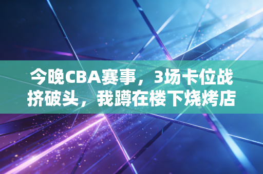 今晚CBA赛事，3场卡位战挤破头，我蹲在楼下烧烤店和老球友看了3年球，终于懂了普通人爱CBA的理由