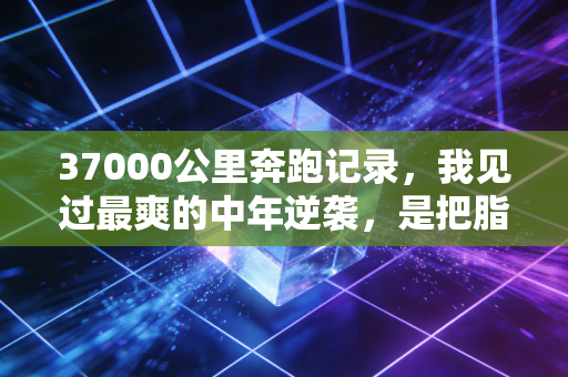 37000公里奔跑记录,我见过最爽的中年逆袭,是把脂肪肝跑成全马完赛证 37000公里奔跑记录,我见过最爽的中年逆袭,是把脂肪肝跑成全马完赛证