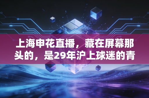 上海申花直播,藏在屏幕那头的,是29年沪上球迷的青春烟火气 上海申花直播,藏在屏幕那头的,是29年沪上球迷的青春烟火气