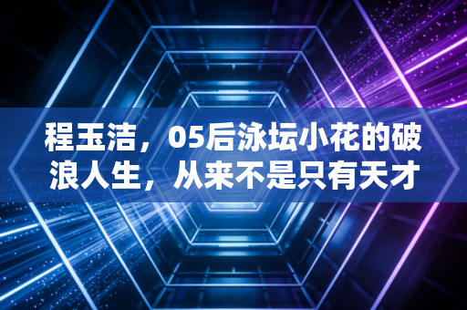 程玉洁，05后泳坛小花的破浪人生，从来不是只有天才两个字