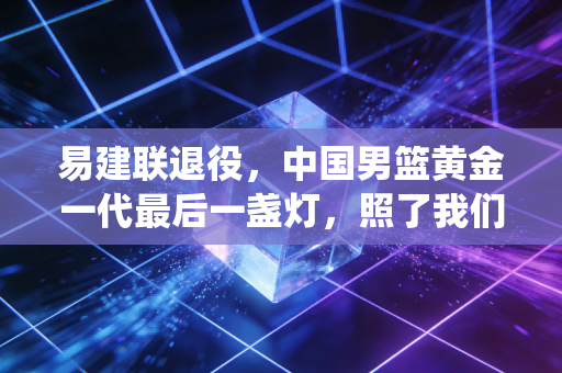 易建联退役,中国男篮黄金一代最后一盏灯,照了我们21年 易建联退役,中国男篮黄金一代最后一盏灯,照了我们21年
