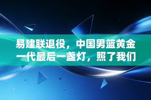 易建联退役,中国男篮黄金一代最后一盏灯,照了我们21年 易建联退役,中国男篮黄金一代最后一盏灯,照了我们21年