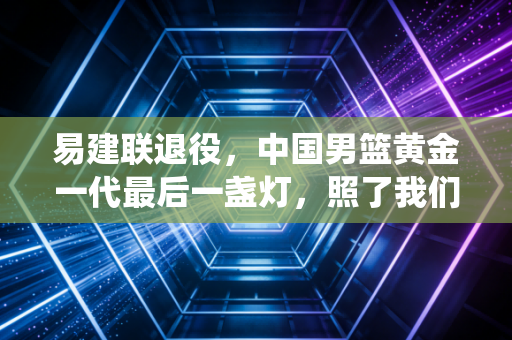 易建联退役,中国男篮黄金一代最后一盏灯,照了我们21年 易建联退役,中国男篮黄金一代最后一盏灯,照了我们21年