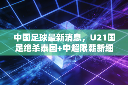 中国足球最新消息，U21国足绝杀泰国+中超限薪新细则落地，草根足球里的烟火气才是破局密码