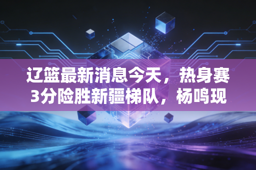 辽篮最新消息今天,热身赛3分险胜新疆梯队,杨鸣现身青训训话、第三外援人选进入最终敲定阶段 辽篮最新消息今天,热身赛3分险胜新疆梯队,杨鸣现身青训训话、第三外援人选进入最终敲定阶段