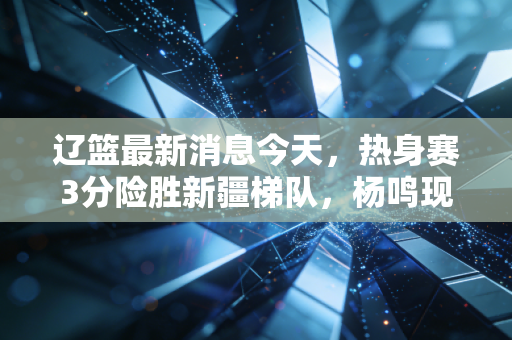 辽篮最新消息今天，热身赛3分险胜新疆梯队，杨鸣现身青训训话、第三外援人选进入最终敲定阶段