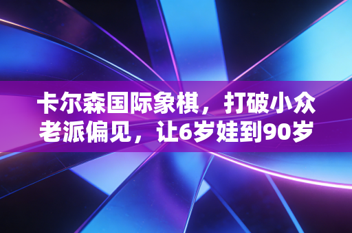 卡尔森国际象棋，打破小众老派偏见，让6岁娃到90岁爷爷都迷上的智力运动