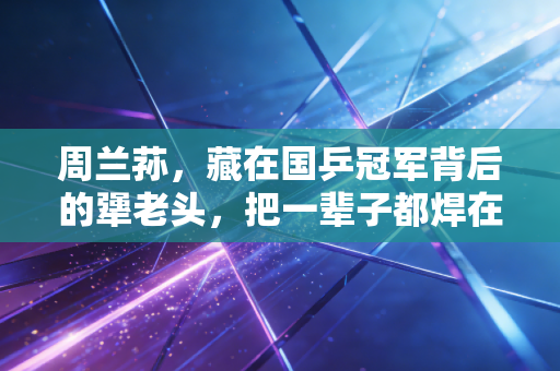 周兰荪,藏在国乒冠军背后的犟老头,把一辈子都焊在乒乓球台边 周兰荪,藏在国乒冠军背后的犟老头,把一辈子都焊在乒乓球台边