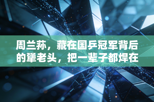 周兰荪，藏在国乒冠军背后的犟老头，把一辈子都焊在乒乓球台边