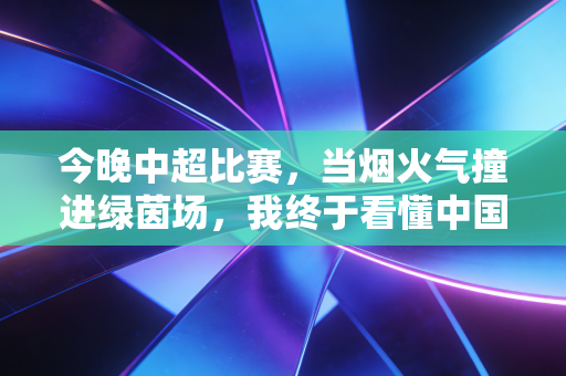 今晚中超比赛,当烟火气撞进绿茵场,我终于看懂中国足球最该有的模样 今晚中超比赛,当烟火气撞进绿茵场,我终于看懂中国足球最该有的模样