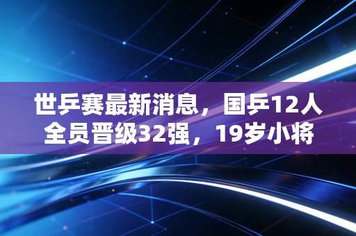 世乒赛最新消息,国乒12人全员晋级32强,19岁小将爆冷掀翻世界第3背后的热血与感动 世乒赛最新消息,国乒12人全员晋级32强,19岁小将爆冷掀翻世界第3背后的热血与感动