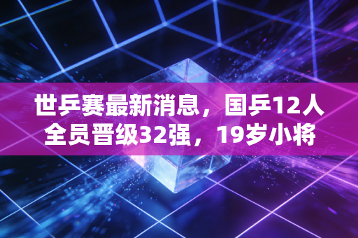 世乒赛最新消息，国乒12人全员晋级32强，19岁小将爆冷掀翻世界第3背后的热血与感动