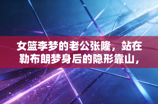 女篮李梦的老公张隆,站在勒布朗梦身后的隐形靠山,把宠爱藏在每一个细碎日常里 女篮李梦的老公张隆,站在勒布朗梦身后的隐形靠山,把宠爱藏在每一个细碎日常里