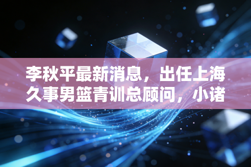 李秋平最新消息,出任上海久事男篮青训总顾问,小诸葛的下半场全是篮球的烟火气 李秋平最新消息,出任上海久事男篮青训总顾问,小诸葛的下半场全是篮球的烟火气