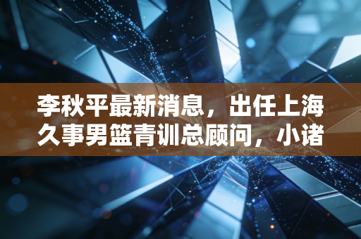 李秋平最新消息,出任上海久事男篮青训总顾问,小诸葛的下半场全是篮球的烟火气 李秋平最新消息,出任上海久事男篮青训总顾问,小诸葛的下半场全是篮球的烟火气