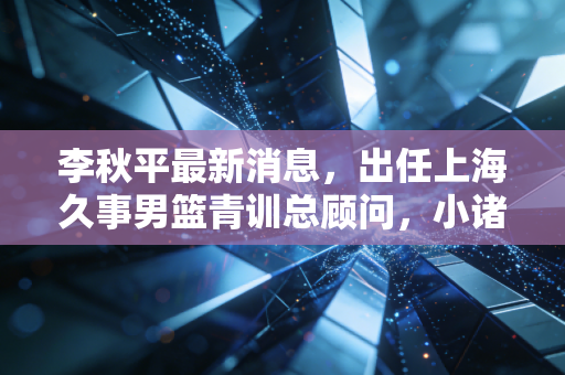 李秋平最新消息,出任上海久事男篮青训总顾问,小诸葛的下半场全是篮球的烟火气 李秋平最新消息,出任上海久事男篮青训总顾问,小诸葛的下半场全是篮球的烟火气
