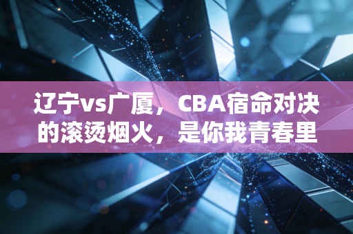 辽宁vs广厦,CBA宿命对决的滚烫烟火,是你我青春里不肯凉的那杯啤酒 辽宁vs广厦,CBA宿命对决的滚烫烟火,是你我青春里不肯凉的那杯啤酒