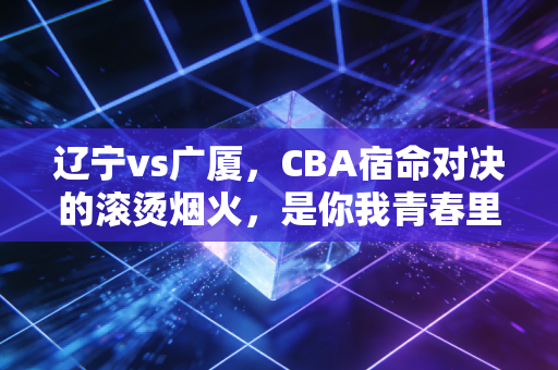辽宁vs广厦，CBA宿命对决的滚烫烟火，是你我青春里不肯凉的那杯啤酒
