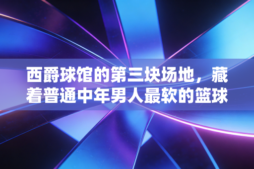 西爵球馆的第三块场地，藏着普通中年男人最软的篮球梦
