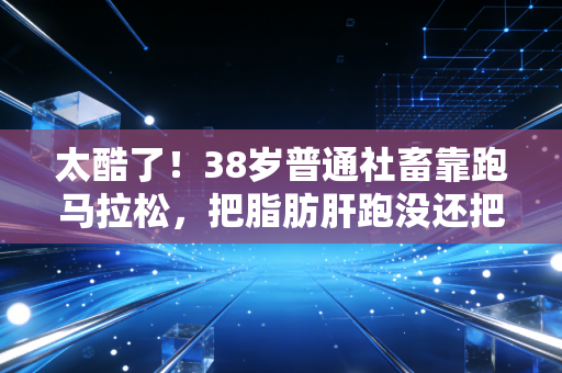 太酷了！38岁普通社畜靠跑马拉松，把脂肪肝跑没还把儿子变成运动迷弟