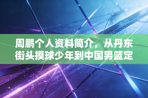 周鹏个人资料简介，从丹东街头摸球少年到中国男篮定海神针，34岁仍在续写篮坛传奇