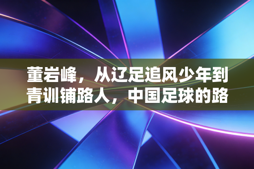 董岩峰,从辽足追风少年到青训铺路人,中国足球的路要靠自己人踩实 董岩峰,从辽足追风少年到青训铺路人,中国足球的路要靠自己人踩实