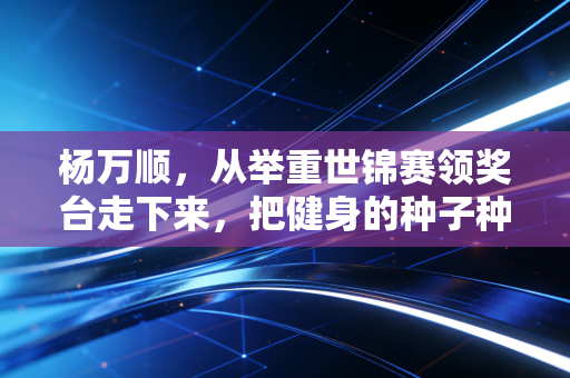 杨万顺,从举重世锦赛领奖台走下来,把健身的种子种进普通人的日子里 杨万顺,从举重世锦赛领奖台走下来,把健身的种子种进普通人的日子里