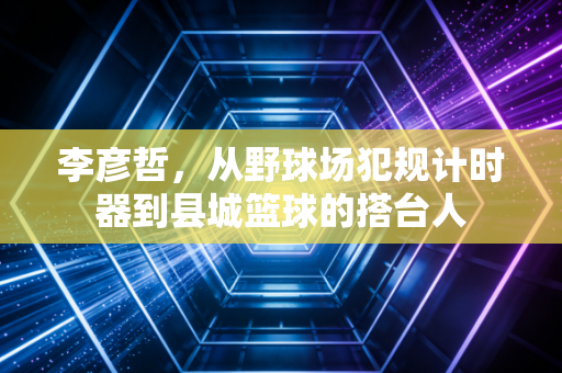 李彦哲,从野球场犯规计时器到县城篮球的搭台人 李彦哲,从野球场犯规计时器到县城篮球的搭台人