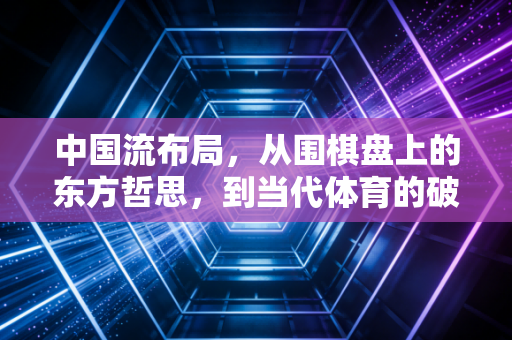 中国流布局,从围棋盘上的东方哲思,到当代体育的破局底层逻辑 中国流布局,从围棋盘上的东方哲思,到当代体育的破局底层逻辑