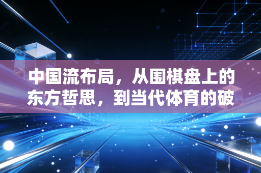 中国流布局,从围棋盘上的东方哲思,到当代体育的破局底层逻辑 中国流布局,从围棋盘上的东方哲思,到当代体育的破局底层逻辑