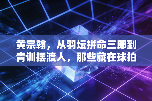 黄宗翰，从羽坛拼命三郎到青训摆渡人，那些藏在球拍线里的人生答案