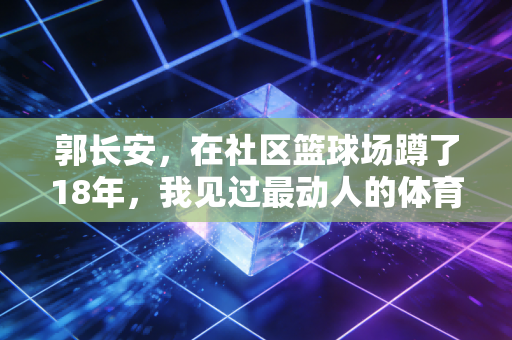 郭长安,在社区篮球场蹲了18年,我见过最动人的体育从来都不在领奖台 郭长安,在社区篮球场蹲了18年,我见过最动人的体育从来都不在领奖台