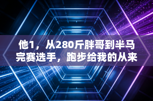 他1,从280斤胖哥到半马完赛选手,跑步给我的从来不是奖牌,是重活一次的底气 他1,从280斤胖哥到半马完赛选手,跑步给我的从来不是奖牌,是重活一次的底气