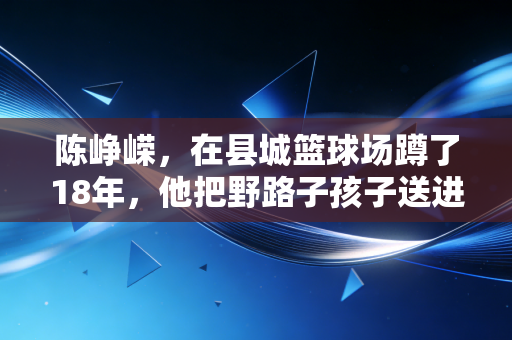 陈峥嵘，在县城篮球场蹲了18年，他把野路子孩子送进了职业队