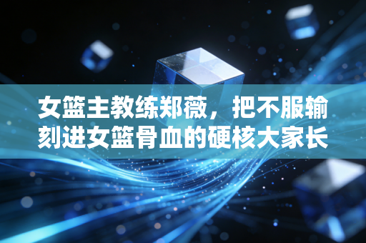 女篮主教练郑薇,把不服输刻进女篮骨血的硬核大家长 女篮主教练郑薇,把不服输刻进女篮骨血的硬核大家长