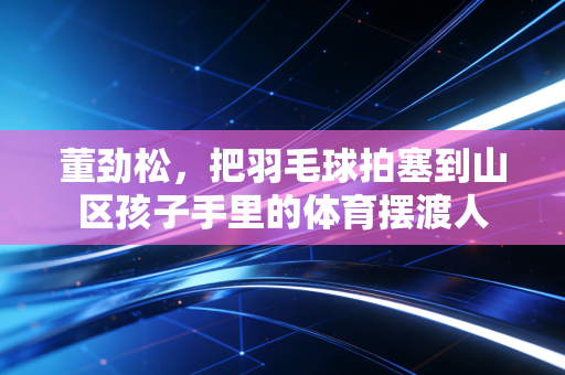 董劲松,把羽毛球拍塞到山区孩子手里的体育摆渡人 董劲松,把羽毛球拍塞到山区孩子手里的体育摆渡人