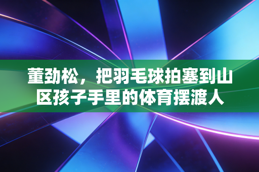 董劲松,把羽毛球拍塞到山区孩子手里的体育摆渡人 董劲松,把羽毛球拍塞到山区孩子手里的体育摆渡人