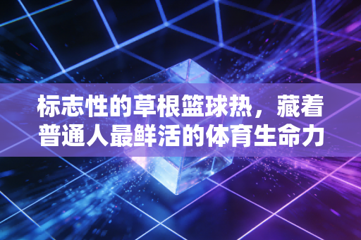 标志性的草根篮球热,藏着普通人最鲜活的体育生命力 标志性的草根篮球热,藏着普通人最鲜活的体育生命力