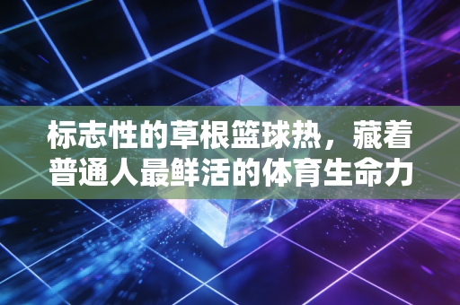 标志性的草根篮球热,藏着普通人最鲜活的体育生命力 标志性的草根篮球热,藏着普通人最鲜活的体育生命力