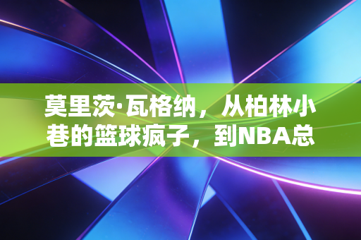 莫里茨·瓦格纳，从柏林小巷的篮球疯子，到NBA总冠军板凳席的隐形胜负手