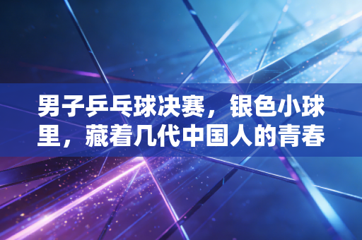 男子乒乓球决赛，银色小球里，藏着几代中国人的青春与热爱
