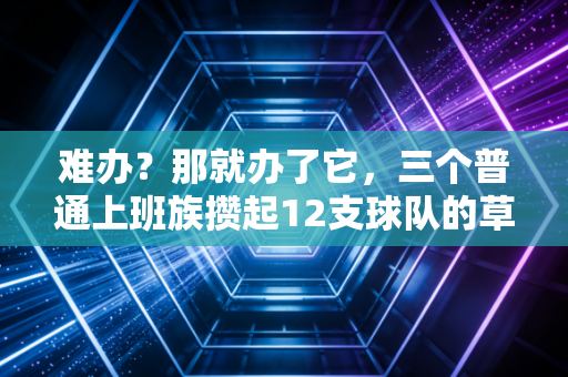 难办?那就办了它,三个普通上班族攒起12支球队的草根篮球故事 难办?那就办了它,三个普通上班族攒起12支球队的草根篮球故事