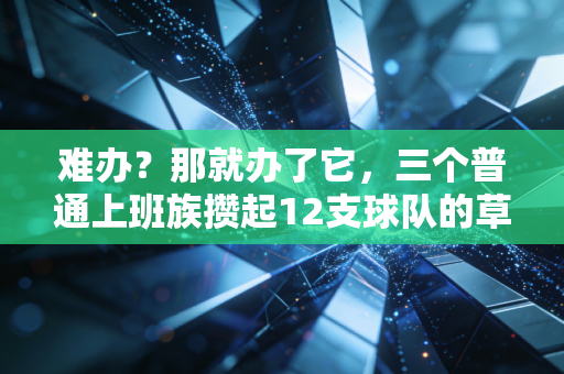 难办?那就办了它,三个普通上班族攒起12支球队的草根篮球故事 难办?那就办了它,三个普通上班族攒起12支球队的草根篮球故事