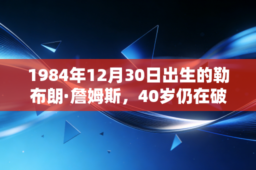 1984年12月30日出生的勒布朗·詹姆斯,40岁仍在破纪录,他的人生从来不止篮球巨星四个字 1984年12月30日出生的勒布朗·詹姆斯,40岁仍在破纪录,他的人生从来不止篮球巨星四个字