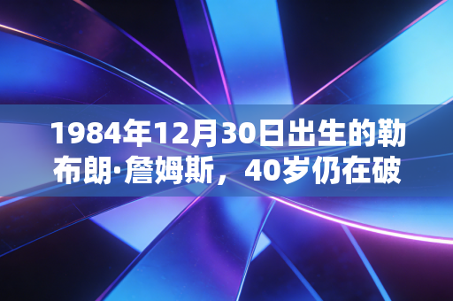 1984年12月30日出生的勒布朗·詹姆斯，40岁仍在破纪录，他的人生从来不止篮球巨星四个字