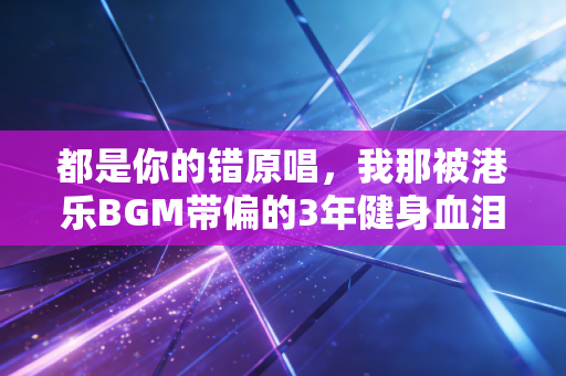 都是你的错原唱,我那被港乐BGM带偏的3年健身血泪史 都是你的错原唱,我那被港乐BGM带偏的3年健身血泪史