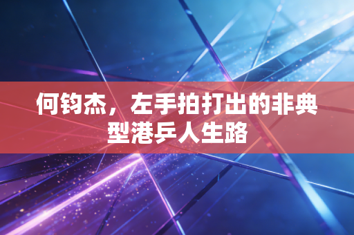 何钧杰,左手拍打出的非典型港乒人生路 何钧杰,左手拍打出的非典型港乒人生路