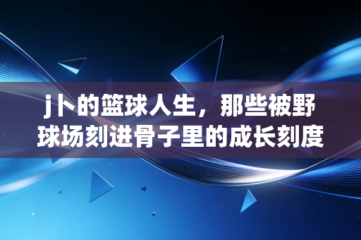 j卜的篮球人生,那些被野球场刻进骨子里的成长刻度 j卜的篮球人生,那些被野球场刻进骨子里的成长刻度