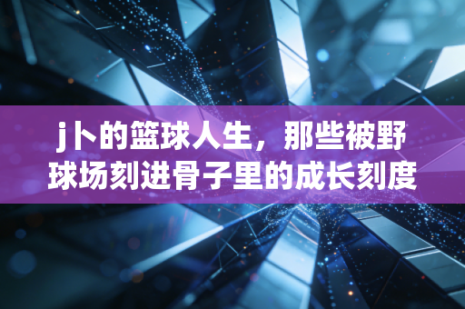 j卜的篮球人生,那些被野球场刻进骨子里的成长刻度 j卜的篮球人生,那些被野球场刻进骨子里的成长刻度